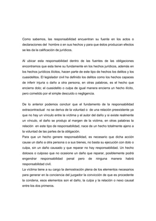 Como sabemos, las responsabilidad encuentran su fuente en los actos o
declaraciones del hombre o en sus hechos y para que éstos produzcan efectos
se les da la calificación de jurídicos.


Al ubicar esta responsabilidad dentro de las fuentes de las obligaciones
encontramos que esta tiene su fundamente en los hechos jurídicos, además en
los hechos jurídicos ilícitos, hacen parte de este tipo de hechos los delitos y los
cuasidelitos. El legislador civil ha definido los delitos como los hechos capaces
de inferir injuria o daño a otra persona, en otras palabras, es el hecho que
encierra dolo; el cuasidelito o culpa de igual manera encierra un hecho ilícito,
pero cometido por el simple descuido o negligencia.


De lo anterior podemos concluir que el fundamento de la responsabilidad
extracontractual no se deriva de la voluntad o de una relación preexistente ya
que no hay un vínculo entre la víctima y el autor del daño y si existe realmente
un vínculo, el daño se produjo al margen de la victima, en otras palabras la
relación en este tipo de responsabilidad, nace de un hecho totalmente ajeno a
la voluntad de las partes de la obligación.
Para que un hecho genere responsabilidad, es necesario que dicha acción
cause un daño a otra persona o a sus bienes, no basta su ejecución con dolo o
culpa, sin un daño causado y que reparar no hay responsabilidad. Un hecho
dolosos o culposo que no ocasione un daño que reparar, posiblemente podrá
engendrar     responsabilidad     penal   pero   de   ninguna     manera    habrá
responsabilidad civil.
La víctima tiene a su cargo la demostración plena de los elementos necesarios
para generar en la conciencia del juzgador la convicción de que es procedente
la condena, esos elementos son el daño, la culpa y la relación o nexo causal
entre los dos primeros.
 