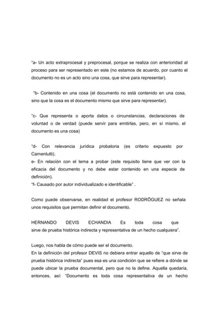“a- Un acto extraprocesal y preprocesal, porque se realiza con anterioridad al
proceso para ser representado en este (no estamos de acuerdo, por cuanto el
documento no es un acto sino una cosa, que sirve para representar).


 “b- Contenido en una cosa (el documento no está contenido en una cosa,
sino que la cosa es el documento mismo que sirve para representar).


“c- Que representa o aporta datos o circunstancias, declaraciones de
voluntad o de verdad (puede servir para emitirlas, pero, en sí mismo, el
documento es una cosa)


“d-   Con      relevancia   jurídica   probatoria    (es   criterio   expuesto   por
Carnenlutti).
e- En relación con el tema a probar (este requisito tiene que ver con la
eficacia del documento y no debe estar contenido en una especie de
definición).
“f- Causado por autor individualizado e identificable” .


Como puede observarse, en realidad el profesor RODRÍGUEZ no señala
unos requisitos que permitan definir el documento.


HERNANDO            DEVIS       ECHANDIA            Es     toda       cosa   que
sirve de prueba histórica indirecta y representativa de un hecho cualquiera”.


Luego, nos habla de cómo puede ser el documento.
En la definición del profesor DEVIS no debiera entrar aquello de “que sirve de
prueba histórica indirecta” pues esa es una condición que se refiere a dónde se
puede ubicar la prueba documental, pero que no la define. Aquella quedaría,
entonces, así: “Documento es toda cosa representativa de un hecho
 