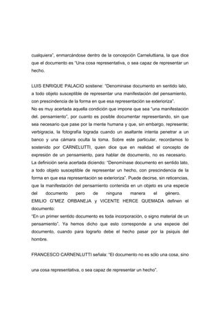 cualquiera”, enmarcándose dentro de la concepción Carneluttiana, la que dice
que el documento es “Una cosa representativa, o sea capaz de representar un
hecho.


LUIS ENRIQUE PALACIO sostiene: “Denominase documento en sentido lato,
a todo objeto susceptible de representar una manifestación del pensamiento,
con prescindencia de la forma en que esa representación se exterioriza”.
No es muy acertada aquella condición que impone que sea “una manifestación
del. pensamiento”, por cuanto es posible documentar representando, sin que
sea necesario que pase por la mente humana y que, sin embargo, represente;
verbigracia, la fotografía lograda cuando un asaltante intenta penetrar a un
banco y una cámara oculta la toma. Sobre este particular, recordamos lo
sostenido por CARNELUTTI, quien dice que en realidad el concepto de
expresión de un pensamiento, para hablar de documento, no es necesario.
La definición seria acertada diciendo: “Denomínase documento en sentido lato,
a todo objeto susceptible de representar un hecho, con prescindencia de la
forma en que esa representación se exterioriza”. Puede decirse, sin reticencias,
que la manifestación del pensamiento contenida en un objeto es una especie
del      documento    pero     de     ninguna     manera      el    género.
EMILIO G”MEZ ORBANEJA y VICENTE HERCE QUEMADA definen el
documento:
“En un primer sentido documento es toda incorporación, o signo material de un
pensamiento”. Ya hemos dicho que esto corresponde a una especie del
documento, cuando para lograrlo debe el hecho pasar por la psiquis del
hombre.


FRANCESCO CARNENLUTTI señala: “El documento no es sólo una cosa, sino


una cosa representativa, o sea capaz de representar un hecho”.
 