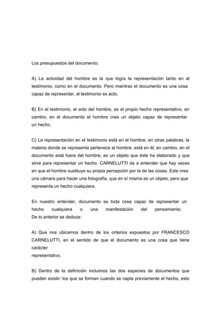 Los presupuestos del documento:


A) La actividad del hombre es la que logra la representación tanto en el
testimonio, como en el documento. Pero mientras el documento es una cosa
capaz de representar, el testimonio es acto.


B) En el testimonio, el acto del hombre, es el propio hecho representativo, en
cambio, en el documento el hombre crea un objeto capaz de representar
un hecho.


C) La representación en el testimonio está en el hombre, en otras palabras, la
materia donde se representa pertenece al hombre, está en él; en cambio, en el
documento está fuera del hombre, es un objeto que éste ha elaborado y que
sirve para representar un hecho. CARNELUTTI da a entender que hay veces
en que el hombre sustituye su propia percepción por la de las cosas. Este crea
una cámara para hacer una fotografía, que en sí misma es un objeto, pero que
representa un hecho cualquiera.


En nuestro entender, documento es toda cosa capaz de representar un
hecho       cualquiera   o   una     manifestación    del    pensamiento.
De lo anterior se deduce:


A) Que nos ubicamos dentro de los criterios expuestos por FRANCESCO
CARNELUTTI, en el sentido de que el documento es una cosa que tiene
carácter
representativo.


B) Dentro de la definición incluimos las dos especies de documentos que
pueden existir: los que se forman cuando se capta previamente el hecho, esto
 