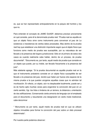 es, que se han representado anticipadamente en la psiquis del hombre y los
que no.


Para entender el concepto de JAIME GUASP, debemos precisar previamente
en qué consiste, para él la denominada prueba real: “Prueba real es aquélla en
que un objeto físico sirve como instrumento para convencer al juez de La
existencia o inexistencia de ciertos datos procesales. Mas dentro de la prueba
real hay que establecer una distinción importante según que el objeto físico que
funciona como medio de prueba sea susceptible, por su naturaleza de ser
llevado a la presencia del órgano jurisdiccional. Sólo en el primero de estos dos
casos es cuando realmente cabe hablar, dentro de un proceso, de prueba
documental”. “Documento es, por tanto, aquél medio de prueba que consiste en
un objeto que puede, por su índole, ser llevado físicamente a la presencia del
juez”.
Más adelante agrega: “Si la prueba documental es aquélla prueba real en la
que el instrumento probatorio consiste en un objeto físico susceptible de ser
llevado a la presencia del juez, tendrá que haber por fuerza otra especie de la
misma prueba a la que puedan acogerse aquellas cosas que no admitan tal
movilización. En efecto, un objeto, aún no desplazable localmente, puede ser y
es de hecho apto muchas veces para engendrar la convicción del juez en un
cierto sentido, Vgr. los hitos o linderos de un terreno, la distancia u orientación
de dos edificaciones. Conservando cierta armonía de lenguaje con el empleado
para el documento y resucitando una designación en cierto modo tradicional,
cabe denominar


“ Monumento es por tanto, aquél medio de prueba real en que se utilizan
objetos inmuebles para formar la convicción del juez sobre un dato procesal
determinado”.


Por nuestra parte podemos observar:
 