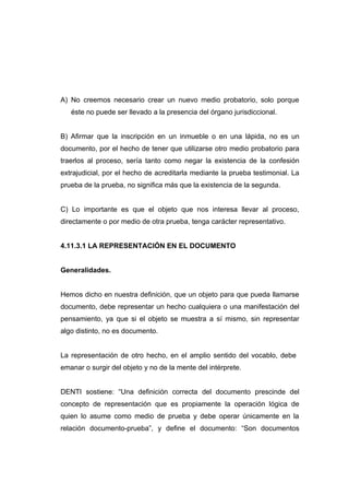 A) No creemos necesario crear un nuevo medio probatorio, solo porque
   éste no puede ser llevado a la presencia del órgano jurisdiccional.


B) Afirmar que la inscripción en un inmueble o en una lápida, no es un
documento, por el hecho de tener que utilizarse otro medio probatorio para
traerlos al proceso, sería tanto como negar la existencia de la confesión
extrajudicial, por el hecho de acreditarla mediante la prueba testimonial. La
prueba de la prueba, no significa más que la existencia de la segunda.


C) Lo importante es que el objeto que nos interesa llevar al proceso,
directamente o por medio de otra prueba, tenga carácter representativo.


4.11.3.1 LA REPRESENTACIÓN EN EL DOCUMENTO


Generalidades.


Hemos dicho en nuestra definición, que un objeto para que pueda llamarse
documento, debe representar un hecho cualquiera o una manifestación del
pensamiento, ya que si el objeto se muestra a sí mismo, sin representar
algo distinto, no es documento.


La representación de otro hecho, en el amplio sentido del vocablo, debe
emanar o surgir del objeto y no de la mente del intérprete.


DENTI sostiene: “Una definición correcta del documento prescinde del
concepto de representación que es propiamente la operación lógica de
quien lo asume como medio de prueba y debe operar únicamente en la
relación documento-prueba”, y define el documento: “Son documentos
 