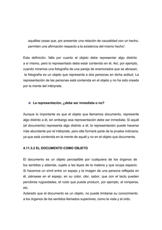 aquéllas cosas que, por presentar una relación de causalidad con un hecho,
   permiten una afirmación respecto a la existencia del mismo hecho”.


Esta definición, falla por cuanto el objeto debe representar algo distinto
a sí mismo, pero lo representado debe estar contenido en él. Así, por ejemplo,
cuando miramos una fotografía de una pareja de enamorados que se abrazan,
la fotografía es un objeto que representa a dos personas en dicha actitud. La
representación de las personas está contenida en el objeto y no ha sido creada
por la mente del intérprete.




       La representación, ¿debe ser inmediata o no?


Aunque lo importante es que el objeto que llamamos documento, represente
algo distinto a él, sin embargo esa representación debe ser inmediata. Si aquél
(el documento) representa algo distinto a él, la representación puede hacerse
más abundante por el intérprete, pero ella formará parte de la prueba indiciaria,
ya que está contenida en la mente de aquél y no en el objeto que documenta.


4.11.3.2 EL DOCUMENTO COMO OBJETO


El documento es un objeto perceptible por cualquiera de los órganos de
los sentidos y además, sujeto a las leyes de la materia y que ocupa espacio.
Si hacemos un símil entre un espejo y la imagen de una persona reflejada en
él, piénsese en el espejo, en su color, olor, sabor, que con el tacto pueden
percibirse rugosidades, el ruido que puede producir, por ejemplo, al romperse,
etc.
Aclarado que el documento es un objeto, no puede limitarse su conocimiento
a los órganos de los sentidos llamados superiores, como la vista y el oído.
 