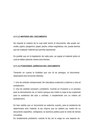 4.11.3.3 MATERIA DEL DOCUMENTO


No importa la materia de la cual esté hecho el documento; ella puede ser
arcilla, papiro, pergamino, papel, piedra, cintas magnéticas, etc; puede decirse
que de cualquier material que permita representar.


Es posible que en la legislación de cada país, se regule el material sobre el
cual se deben plasmar ciertos documentos.


4.11.3.4 FUNCIONES JURÍDICAS DEL DOCUMENTO


Teniendo en cuenta la finalidad que con él se persigue, el documento
desempeña dos funciones distintas:


1. Una de carácter extraprocesal. De naturaleza sustancial y solemne y otra ad
probationem.
2. Una de carácter procesal y probatorio. Cuando se mcorpora a un proceso
para la demostración de un hecho (porque ese medio lo exija la ley sustancial
para la existencia del acto o contrato, o simplemente con un criterio ad
probationem).


Es bien sabido que un documento es solemne cuando, para la existencia de
determinado acto material, la ley impone que se celebre por medio de un
documento especifico, verbigracia, la escritura pública para la venta de bienes
inmuebles.
Es simplemente probatorio, cuando la ley así lo exige en una especie de
 