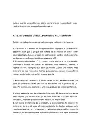 tarifa, o cuando se constituye un objeto permanente de representación como
medida de seguridad o por cualquier otro motivo.




4.11.3.5DIFERENCIAS ENTRE EL DOCUMENTO Y EL TESTIMONIO


Existen marcadas diferencias entre el documento y el testimonio; veamos:


1. En cuanto a la materia de la representación. Siguiendo a CARNELUTTI,
podemos decir que la psiquis del hombre es el material en donde están
plasmados los hechos, en el caso del testimonio; en cambio, en el documento,
se plasman en cualquier material que sirva para tal fin.
2. En cuanto a los hechos. El documento puede referirse a hechos pasados,
presentes o futuros; en cambio, el testimonio hace referencia, siempre, a
hechos pasados, no importa que estén ocurriendo. Cuando una persona rinde
testimonio se está refiriendo a hechos que presenció, pues en ninguna forma
pueden percibirse los que no han ocurrido todavía.


3. En cuanto a su naturaleza. El testimonio es un acto, el documento es una
cosa. Lo anterior no obsta para que el documento sea el producto de un
acto. Por ejemplo, una escritura es una cosa, producto de un acto del hombre.


4. Como exigencia para la existencia de un acto. El documento es a veces
esencial para que un acto exista (la escritura pública en la compra venta de
inmuebles), mientras que el testimonio no lo es, en ningún caso.
5. En cuanto al momento de la creación. El juez presencia la creación del
testimonio; frente a él surge el medio probatorio; los hechos estaban en la
psiquis del hombre y son expresados por el testigo delante del funcionario; la
formación del documento puede no haberla presenciado éste (debe entenderse
 