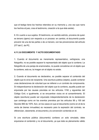 que el testigo tiene los hechos retenidos en su memoria y, una vez que narra
los hechos al juez, crea el testimonio, creación a la que éste asiste).


6. En cuanto a sus sujetos. El testimonio, en sentido estricto, proviene de quien
es tercero (ajeno) con respecto a un proceso: en cambio, el documento puede
provenir de una de las partes o de un tercero, con las prevenciones del artículo
277 del C. de PC.


4.11.3.6 DOCUMENTO Y ACTO DOCUMENTADO


1. Cuando el documento es meramente representativo, verbigracia, una
fotografía, no es posible separar lo representado del objeto que lo contiene. La
fotografía de una pareja de enamorados, no puede concebirse sin el objeto que
la contiene, esto es, la imagen sin el objeto no existe.


2. Cuando el documento es declarativo, es posible separar el contenido del
objeto que le sirve de recipiente. Una escritura pública (objeto), puede contener
unas declaraciones de voluntad que se refieran a un contrato de compraventa.
Si independizamos la declaración del objeto que la contiene, aquella puede ser
enjuiciada por las causas previstas en los artículos 1740 y siguientes del
Código Civil, e igualmente, si se encuentran vicios en el consentimiento. El
objeto (escritura) puede ser enjuiciado independientemente de la declaración
que contenga como en los eventos previstos por los artículos 99 y 100 del
Decreto 960 de 1970. Aún, en los casos en que el documento (como en el de la
venta de bienes inmuebles) es necesario para la expresión del contrato, se
diferencian, claramente, el documento y la convención contenida en él.


Si una escritura pública (documento) contiene un acto simulado, debe
enjuiciarse el contenido y no el documento, ya que éste es plenamente válido
 