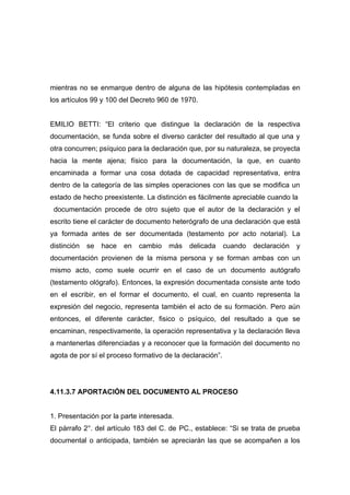 mientras no se enmarque dentro de alguna de las hipótesis contempladas en
los artículos 99 y 100 del Decreto 960 de 1970.


EMILIO BETTI: “El criterio que distingue la declaración de la respectiva
documentación, se funda sobre el diverso carácter del resultado al que una y
otra concurren; psíquico para la declaración que, por su naturaleza, se proyecta
hacia la mente ajena; físico para la documentación, la que, en cuanto
encaminada a formar una cosa dotada de capacidad representativa, entra
dentro de la categoría de las simples operaciones con las que se modifica un
estado de hecho preexistente. La distinción es fácilmente apreciable cuando la
 documentación procede de otro sujeto que el autor de la declaración y el
escrito tiene el carácter de documento heterógrafo de una declaración que está
ya formada antes de ser documentada (testamento por acto notarial). La
distinción   se   hace   en   cambio   más   delicada      cuando   declaración   y
documentación provienen de la misma persona y se forman ambas con un
mismo acto, como suele ocurrir en el caso de un documento autógrafo
(testamento ológrafo). Entonces, la expresión documentada consiste ante todo
en el escribir, en el formar el documento, el cual, en cuanto representa la
expresión del negocio, representa también el acto de su formación. Pero aún
entonces, el diferente carácter, fisico o psíquico, del resultado a que se
encaminan, respectivamente, la operación representativa y la declaración lleva
a mantenerlas diferenciadas y a reconocer que la formación del documento no
agota de por sí el proceso formativo de la declaración”.




4.11.3.7 APORTACIÓN DEL DOCUMENTO AL PROCESO


1. Presentación por la parte interesada.
El párrafo 2°. del artículo 183 del C. de PC., establece: “Si se trata de prueba
documental o anticipada, también se apreciarán las que se acompañen a los
 