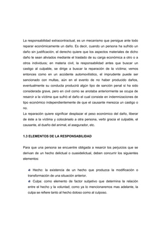 La responsabilidad extracontractual, es un mecanismo que persigue ante todo
reparar económicamente un daño. Es decir, cuando un persona ha sufrido un
daño sin justificación, el derecho quiere que los aspectos materiales de dicho
daño le sean aliviados mediante el traslado de su carga económica a otro o a
otros individuos; en materia civil, la responsabilidad antes que buscar un
castigo al culpable, se dirige a buscar la reparación de la víctima; vemos
entonces como en un accidente automovilístico, el imprudente puede ser
sancionado con multas, aún en el evento de no haber producido daños,
eventualmente su conducta producirá algún tipo de sanción penal si ha sido
considerada grave, pero en civil como se anotaba anteriormente se ocupa de
resarcir a la víctima que sufrió el daño el cual consiste en indemnizaciones de
tipo económico independientemente de que el causante merezca un castigo o
no.
La reparación quiere significar desplazar el peso económico del daño, liberar
de éste a la víctima y colocárselo a otra persona, verbi gracia el culpable, el
causante, el dueño del animal, el asegurador, etc.


1.3 ELEMENTOS DE LA RESPONSABILIDAD


Para que una persona se encuentre obligada a resarcir los perjuicios que se
derivan de un hecho delictual o cuasidelictual, deben concurrir los siguientes
elementos:


         Hecho: la existencia de un hecho que produzca la modificación o
      transformación de una situación anterior.
         Culpa: como elemento de factor subjetivo que determina la relación
      entre el hecho y la voluntad; como ya lo mencionaremos mas adelante, la
      culpa se refiere tanto al hecho doloso como al culposo.
 