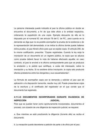La persona interesada puede indicarle al juez la oficina pública en donde se
encuentra el documento, a fin de que éste oficie a la entidad respectiva,
ordenando la expedición de una copia. Ejemplo elocuente de ello es lo
dispuesto por el numeral lO. del artículo 78 del C. de PC., para cuando en la
demanda se diga que no es posible acompañar la prueba de la existencia o de
la representación del demandado; si se indica la oficina donde puede hallarse
dicha prueba, el juez librará oficio para que se expida copia. El artículo 256, de
la misma codificación, prescribe: “Copias registradas. Cuando la ley exija la
inscripción de un documento en un registro público, la copia que se aduzca
como prueba deberá llevar la nota de haberse efectuado aquélla; en caso
contrario, el juez la enviará a la oficina correspondiente para que se produzca
la anotación y le pedirá que certifique, a costa del interesado, sobre la
inscripción y su fecha. Si no existiere dicha inscripción, la copia solo producirá
efectos probatorios entre los otorgantes y sus causahabientes”.


La fórmula de acompañar copia con la demanda y solicitar al juez que dé
aplicación a la disposición transcrita, resulta muy útil. Puede presentarse copia
de la escritura y el certificado del registrador en el que conste que el
documento fue registrado.


4.11.3.9 DOCUMENTOS INCORPORADOS DURANTE DILIGENCIA DE
INSPECCIÓN                                JUDICIAL.
Para que se puedan tener como oportunamente incorporados, documentos al
proceso, con ocasión de una diligencia de inspección judicial, se requiere:


a. Que mientras se está practicando la diligencia (durante ella) se reciba el
documento.


b. La recepción puede decretarse a petición de parte o de oficio por el juez.
 