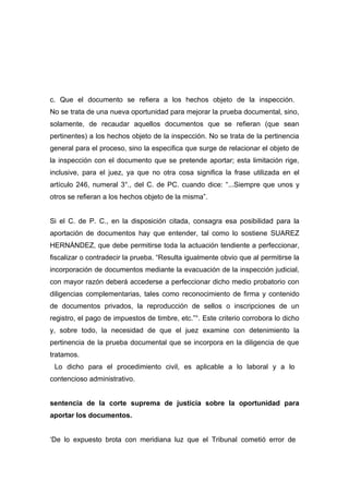 c. Que el documento se refiera a los hechos objeto de la inspección.
No se trata de una nueva oportunidad para mejorar la prueba documental, sino,
solamente, de recaudar aquellos documentos que se refieran (que sean
pertinentes) a los hechos objeto de la inspección. No se trata de la pertinencia
general para el proceso, sino la especifica que surge de relacionar el objeto de
la inspección con el documento que se pretende aportar; esta limitación rige,
inclusive, para el juez, ya que no otra cosa significa la frase utilizada en el
artículo 246, numeral 3°., del C. de PC. cuando dice: “...Siempre que unos y
otros se refieran a los hechos objeto de la misma”.


Si el C. de P. C., en la disposición citada, consagra esa posibilidad para la
aportación de documentos hay que entender, tal como lo sostiene SUAREZ
HERNÁNDEZ, que debe permitirse toda la actuación tendiente a perfeccionar,
fiscalizar o contradecir la prueba. “Resulta igualmente obvio que al permitirse la
incorporación de documentos mediante la evacuación de la inspección judicial,
con mayor razón deberá accederse a perfeccionar dicho medio probatorio con
diligencias complementarias, tales como reconocimiento de firma y contenido
de documentos privados, la reproducción de sellos o inscripciones de un
registro, el pago de impuestos de timbre, etc.”°. Este criterio corrobora lo dicho
y, sobre todo, la necesidad de que el juez examine con detenimiento la
pertinencia de la prueba documental que se incorpora en la diligencia de que
tratamos.
 Lo dicho para el procedimiento civil, es aplicable a lo laboral y a lo
contencioso administrativo.


sentencia de la corte suprema de justicia sobre la oportunidad para
aportar los documentos.


‘De lo expuesto brota con meridiana luz que el Tribunal cometió error de
 