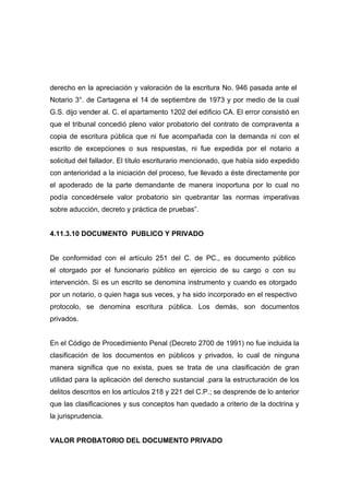 derecho en la apreciación y valoración de la escritura No. 946 pasada ante el
Notario 3°. de Cartagena el 14 de septiembre de 1973 y por medio de la cual
G.S. dijo vender al. C. el apartamento 1202 del edificio CA. El error consistió en
que el tribunal concedió pleno valor probatorio del contrato de compraventa a
copia de escritura pública que ni fue acompañada con la demanda ni con el
escrito de excepciones o sus respuestas, ni fue expedida por el notario a
solicitud del fallador. El título escriturario mencionado, que había sido expedido
con anterioridad a la iniciación del proceso, fue llevado a éste directamente por
el apoderado de la parte demandante de manera inoportuna por lo cual no
podía concedérsele valor probatorio sin quebrantar las normas imperativas
sobre aducción, decreto y práctica de pruebas”.


4.11.3.10 DOCUMENTO PUBLICO Y PRIVADO


De conformidad con el artículo 251 del C. de PC., es documento público
el otorgado por el funcionario público en ejercicio de su cargo o con su
intervención. Si es un escrito se denomina instrumento y cuando es otorgado
por un notario, o quien haga sus veces, y ha sido incorporado en el respectivo
protocolo, se denomina escritura pública. Los demás, son documentos
privados.


En el Código de Procedimiento Penal (Decreto 2700 de 1991) no fue incluida la
clasificación de los documentos en públicos y privados, lo cual de ninguna
manera significa que no exista, pues se trata de una clasificación de gran
utilidad para la aplicación del derecho sustancial ,para la estructuración de los
delitos descritos en los artículos 218 y 221 del C.P.; se desprende de lo anterior
que las clasificaciones y sus conceptos han quedado a criterio de la doctrina y
la jurisprudencia.


VALOR PROBATORIO DEL DOCUMENTO PRIVADO
 