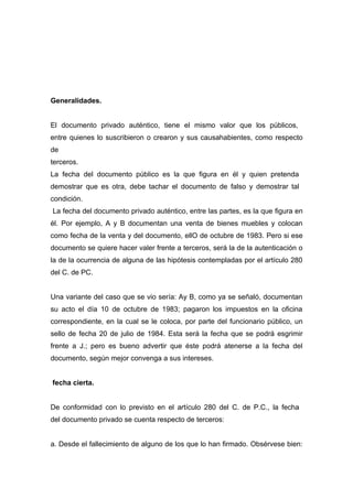 Generalidades.


El documento privado auténtico, tiene el mismo valor que los públicos,
entre quienes lo suscribieron o crearon y sus causahabientes, como respecto
de
terceros.
La fecha del documento público es la que figura en él y quien pretenda
demostrar que es otra, debe tachar el documento de falso y demostrar tal
condición.
La fecha del documento privado auténtico, entre las partes, es la que figura en
él. Por ejemplo, A y B documentan una venta de bienes muebles y colocan
como fecha de la venta y del documento, ellO de octubre de 1983. Pero si ese
documento se quiere hacer valer frente a terceros, será la de la autenticación o
la de la ocurrencia de alguna de las hipótesis contempladas por el artículo 280
del C. de PC.


Una variante del caso que se vio sería: Ay B, como ya se señaló, documentan
su acto el día 10 de octubre de 1983; pagaron los impuestos en la oficina
correspondiente, en la cual se le coloca, por parte del funcionario público, un
sello de fecha 20 de julio de 1984. Esta será la fecha que se podrá esgrimir
frente a J.; pero es bueno advertir que éste podrá atenerse a la fecha del
documento, según mejor convenga a sus intereses.


fecha cierta.


De conformidad con lo previsto en el artículo 280 del C. de P.C., la fecha
del documento privado se cuenta respecto de terceros:


a. Desde el fallecimiento de alguno de los que lo han firmado. Obsérvese bien:
 