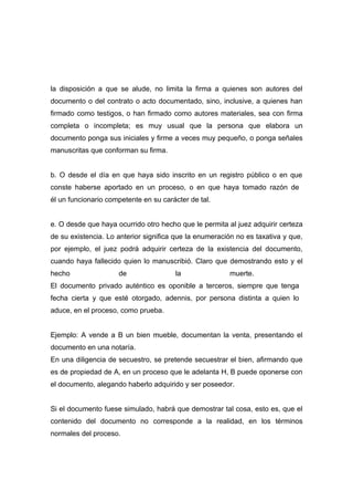 la disposición a que se alude, no limita la firma a quienes son autores del
documento o del contrato o acto documentado, sino, inclusive, a quienes han
firmado como testigos, o han firmado como autores materiales, sea con firma
completa o incompleta; es muy usual que la persona que elabora un
documento ponga sus iniciales y firme a veces muy pequeño, o ponga señales
manuscritas que conforman su firma.


b. O desde el día en que haya sido inscrito en un registro público o en que
conste haberse aportado en un proceso, o en que haya tomado razón de
él un funcionario competente en su carácter de tal.


e. O desde que haya ocurrido otro hecho que le permita al juez adquirir certeza
de su existencia. Lo anterior significa que la enumeración no es taxativa y que,
por ejemplo, el juez podrá adquirir certeza de la existencia del documento,
cuando haya fallecido quien lo manuscribió. Claro que demostrando esto y el
hecho                de                la               muerte.
El documento privado auténtico es oponible a terceros, siempre que tenga
fecha cierta y que esté otorgado, adennis, por persona distinta a quien lo
aduce, en el proceso, como prueba.


Ejemplo: A vende a B un bien mueble, documentan la venta, presentando el
documento en una notaría.
En una diligencia de secuestro, se pretende secuestrar el bien, afirmando que
es de propiedad de A, en un proceso que le adelanta H, B puede oponerse con
el documento, alegando haberlo adquirido y ser poseedor.


Si el documento fuese simulado, habrá que demostrar tal cosa, esto es, que el
contenido del documento no corresponde a la realidad, en los términos
normales del proceso.
 
