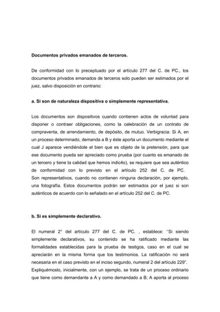 Documentos privados emanados de terceros.


De conformidad con lo preceptuado por el artículo 277 del C. de PC., los
documentos privados emanados de terceros solo pueden ser estimados por el
juez, salvo disposición en contrario:


a. Si son de naturaleza dispositiva o simplemente representativa.


Los documentos son dispositivos cuando contienen actos de voluntad para
disponer o contraer obligaciones, como la celebración de un contrato de
compraventa, de arrendamiento, de depósito, de mutuo. Verbigracia: Si A, en
un proceso determinado, demanda a B y éste aporta un documento mediante el
cual J aparece vendiéndole el bien que es objeto de la pretensión, para que
ese documento pueda ser apreciado como prueba (por cuanto es emanado de
un tercero y tiene la calidad que hemos indic4o), se requiere que sea auténtico
de conformidad con lo previsto en el artículo 252 del C. de PC.
Son representativos, cuando no contienen ninguna declaración, por ejemplo,
una fotografía. Estos documentos podrán ser estimados por el juez si son
auténticos de acuerdo con lo señalado en el artículo 252 del C. de PC.




b. Si es simplemente declarativo.


El numeral 2° del artículo 277 del C. de PC. , establece: ‘‘Si siendo
simplemente declarativos, su contenido se ha ratificado mediante las
formalidades establecidas para la prueba de testigos, caso en el cual se
apreciarán en la misma forma que los testimonios. La ratificación no será
necesaria en el caso previsto en el inciso segundo, numeral 2 del artículo 229”.
Expliquémoslo, inicialmente, con un ejemplo, se trata de un proceso ordinario
que tiene como demandante a A y como demandado a B; A aporta al proceso
 
