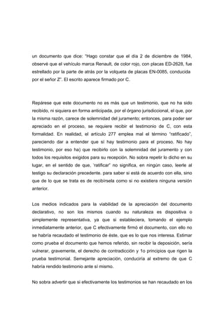 un documento que dice: “Hago constar que el día 2 de diciembre de 1984,
observé que el vehículo marca Renault, de color rojo, con placas ED-2628, fue
estrellado por la parte de atrás por la volqueta de placas EN-0085, conducida
por el señor Z”. El escrito aparece firmado por C.




Repárese que este documento no es más que un testimonio, que no ha sido
recibido, ni siquiera en forma anticipada, por el órgano jurisdiccional, el que, por
la misma razón, carece de solemnidad del juramento; entonces, para poder ser
apreciado en el proceso, se requiere recibir el testimonio de C, con esta
formalidad. En realidad, el artículo 277 emplea mal el término “ratificado”,
pareciendo dar a entender que sí hay testimonio para el proceso. No hay
testimonio, por eso ha) que recibirlo con la solemnidad del juramento y con
todos los requisitos exigidos para su recepción. No sobra repetir lo dicho en su
lugar, en el sentido de que, ‘ratificar” no significa, en ningún caso, leerle al
testigo su declaración precedente. para saber si está de acuerdo con ella, sino
que de lo que se trata es de recibírsela como si no existiera ninguna versión
anterior.


Los medios indicados para la viabilidad de la apreciación del documento
declarativo, no son los mismos cuando su naturaleza es dispositiva o
simplemente representativa, ya que si estableciera, tomando el ejemplo
inmediatamente anterior, que C efectivamente firmó el documento, con ello no
se habría recaudado el testimonio de éste, que es lo que nos interesa. Estimar
como prueba el documento que hemos referido, sin recibir la deposición, sería
vulnerar, gravemente, el derecho de contradicción y 1o principios que rigen la
prueba testimonial. Semejante apreciación, conduciría al extremo de que C
habría rendido testimonio ante sí mismo.


No sobra advertir que si efectivamente los testimonios se han recaudado en los
 