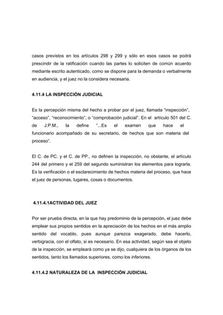 casos previstos en los artículos 298 y 299 y sólo en esos casos se podrá
prescindir de la ratificación cuando las partes lo soliciten de común acuerdo
mediante escrito autenticado, como se dispone para la demanda o verbalmente
en audiencia, y el juez no la considera necesaria.


4.11.4 LA INSPECCIÓN JUDICIAL


Es la percepción misma del hecho a probar por el juez, llamada “inspección”,
“acceso”, “reconocimiento”, o “comprobación judicial”. En el artículo 501 del C.
de    J.P.M.,    la   define     “...Es   el   examen      que     hace     el
funcionario acompañado de su secretario, de hechos que son materia del
proceso”.


El C. de PC. y el C. de PP., no definen la inspección, no obstante, el artículo
244 del primero y el 259 del segundo suministran los elementos para lograrla.
Es la verificación o el esclarecimiento de hechos materia del proceso, que hace
el juez de personas, lugares, cosas o documentos.




4.11.4.1ACTIVIDAD DEL JUEZ


Por ser prueba directa, en la que hay predominio de la percepción, el juez debe
emplear sus propios sentidos en la apreciación de los hechos en el más amplio
sentido del vocablo, pues aunque parezca exagerado, debe hacerlo,
verbigracia, con el olfato, si es necesario. En esa actividad, según sea el objeto
de la inspección, se empleará como ya se dijo, cualquiera de los órganos de los
sentidos, tanto los llamados superiores, como los inferiores.


4.11.4.2 NATURALEZA DE LA INSPECCIÓN JUDICIAL
 