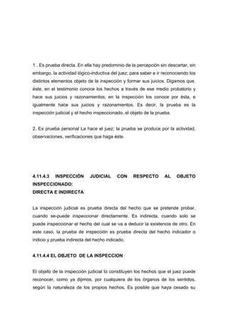 1 . Es prueba directa. En ella hay predominio de la percepción sin descartar, sin
embargo, la actividad lógico-inductiva del juez; para saber e ir reconociendo los
distintos elementos objeto de la inspección y formar sus juicios. Digamos que,
éste, en el testimonio conoce los hechos a través de ese medio probatorio y
hace sus juicios y razonamientos; en la inspección los conoce por ésta, e
igualmente hace sus juicios y razonamientos. Es decir, la prueba es la
inspección judicial y el hecho inspeccionado, el objeto de la prueba.


2. Es prueba personal La hace el juez; la prueba se produce por la actividad,
observaciones, verificaciones que haga éste.




4.11.4.3   INSPECCIÓN       JUDICIAL      CON     RESPECTO       AL     OBJETO
INSPECCIONADO:
DIRECTA E INDIRECTA


La inspección judicial es prueba directa del hecho que se pretende probar,
cuando se-puede inspeccionar directamente. Es indirecta, cuando solo se
puede inspeccionar el hecho del cual se va a deducir la existencia de otro. En
este caso, la prueba de inspección es prueba directa del hecho indicador o
indicio y prueba indirecta del hecho indicado.


4.11.4.4 EL OBJETO DE LA INSPECCION


El objeto de la inspección judicial lo constituyen los hechos que el juez puede
reconocer, como ya dijimos, por cualquiera de los órganos de los sentidos,
según la naturaleza de los propios hechos. Es posible que haya cesado su
 