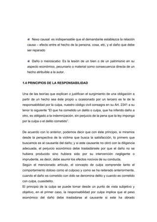 Nexo causal: es indispensable que el demandante establezca la relación
   causa – efecto entre el hecho de la persona, cosa, etc, y el daño que debe
   ser reparado


       Daño o menoscabo: Es la lesión de un bien o de un patrimonio en su
   aspecto económico, pecuniario o material como consecuencia directa de un
   hecho atribuible a la autor.


1.4 PRINCIPIOS DE LA RESPONSABILIDAD


Una de las teorías que explican o justifican el surgimiento de una obligación a
partir de un hecho sea éste propio u ocasionado por un tercero es la de la
responsabilidad por la culpa, nuestro código civil consagra en su Art. 2341 a su
tenor lo siguiente “El que ha cometido un delito o culpa, que ha inferido daño a
otro, es obligado a la indemnización, sin perjuicio de la pena que la ley imponga
por la culpa o el delito cometido”.


De acuerdo con lo anterior, podemos decir que con éste principio, si miramos
desde la perspectiva de la víctima que busca la satisfacción, lo primero que
buscamos es al causante del daño; y si este causante no obró con la diligencia
adecuada, el perjuicio económico debe trasladársele por que el daño no se
hubiera producido sino hubiera sido por su intervención negligente o
imprudente, es decir, debe asumir los efectos nocivos de su conducta.
Según el mencionado artículo, el concepto de culpa comprende tanto el
comportamiento doloso como el culposo y como se ha reiterado anteriormente,
cuando el daño es cometido con dolo se denomina delito y cuando es cometido
con culpa, cuasidelito.
El principio de la culpa se puede tomar desde un punto de vista subjetivo y
objetivo, en el primer caso, la responsabilidad por culpa implica que el peso
económico del daño debe trasladarse al causante si este ha obrado
 