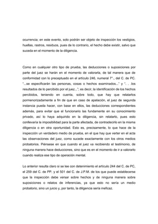ocurrencia; en este evento, solo podrán ser objeto de inspección los vestigios,
huellas, rastros, residuos, pues de lo contrario, el hecho debe existir, salvo que
suceda en el momento de la diligencia.




Como en cualquier otro tipo de prueba, las deducciones o suposiciones por
parte del juez se harán en el momento de valorarla, de tal manera que de
conformidad con lo preceptuado en el artículo 246, numeral 7°., del C. de PC.
“...se especificarán las personas, cosas o hechos examinados...” y “. . .los
resultados de lo percibido por el juez...”; es decir, la identificación de los hechos
percibidos, teniendo en cuenta, sobre todo, que hay que relatarlos
pormenorizadamente a fin de que en caso de apelación, el juez de segunda
instancia pueda hacer, con base en ellos, las deducciones correspondientes
además, para evitar que el funcionario las fundamente en su conocimiento
privado, así lo haya adquirido en la diligencia, sin relatarlo, pues esto
conllevaría la imposibilidad para la parte afectada, de contradecirlo en la misma
diligencia o en otra oportunidad. Esto es, precisamente, lo que hace de la
inspección un verdadero medio de prueba, en el que hay que verter en el acta
las observaciones del juez, como sucede exactamente con los otros medios
probatorios. Piénsese en que cuando el juez va recibiendo el testimonio, de
ninguna manera hace deducciones, sino que es en el momento de ir a valorarlo
cuando realiza ese tipo de operación mental.


Lo anterior resulta claro si se lee con detenimiento el artículo 244 del C. de PC,
el 259 del C. de PP. y el 501 del C. de J.P.M. de los que puede establecerse
que la inspección debe versar sobre hechos y de ninguna manera sobre
suposiciones o relatos de inferencias, ya que esto no sería un medio
probatorio, sino un juicio y, por tanto, la diligencia sería ineficaz.
 