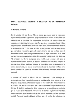 4.11.4.5 SOLICITUD, DECRETO Y PRACTICA DE LA INSPECCION
JUDICIAL


1. Memorial petitorio.


En el artículo 245 del C. de PC. se indica que quien pida la inspección
expresará con claridad y precisión los puntos sobre los cuales ha de versar y si
pretende que se practique con intervención de peritos. Los puntos deben ser
precisos, pero de ninguna manera significa que sean minuciosos; basta indicar
los principales, teniendo en cuenta que sobre ellos pueden señalarse otros en
la propia diligencia. El juez tiene amplias facultades para verificar otros puntos
que considere necesarios para el esclarecimiento de los hechos, eso sí,
teniendo cuidado, como se dijo anteriormente, de dejar constancia en el acta,
por las razones que ya se han dicho. El numeral 4°. del artículo 246 del C. de
PC. al decir: “...y tomar cualquiera otra medida que considere útil para el
esclarecimiento de los hechos”, lo autoriza para ellos. No resultaría útil para el
proceso, que el juez pudiendo decretar la prueba de oficio, cuantas veces lo
estime conveniente, no pueda en el momento de la diligencia verificar otros
puntos teniendo en cuenta lo indicado; así lo aconseja, también, la economía
procesal.


El artículo 260 inciso 1. del C. de PP., prescribe: “...Sin embargo el
funcionario, de oficio o a petición de parte, podrá ampliar en el momento de la
diligencia los puntos que han de ser objeto de inspección”. En el mismo sentido
el inciso 3° del artículo 502 del C. de J.P.M. Como se consigna en el artículo
245 del C. de PC., ya trascrito, debe indicarse, si se considera conveniente,
que la prueba se realice con la intervención de peritos, cuya omisión no obsta
para que el juez, al decretar la prueba, si lo estima necesario, decrete la prueba
pericial Tampoco queda obligado el juez por el hecho de solicitarse tal
 