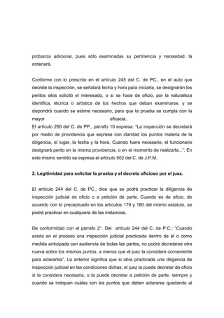 probanza adicional, pues sólo examinadas su pertinencia y necesidad, la
ordenará.


Conforme con lo prescrito en el artículo 245 del C. de PC., en el auto que
decrete la inspección, se señalará fecha y hora para iniciarla, se designarán los
peritos silos solicitó el interesado, o si se hace de oficio, por la naturaleza
identifica, técnica o artística de los hechos que deban examinarse, y se
dispondrá cuando se estime necesario, para que la prueba se cumpla con la
mayor                                   eficacia.
El artículo 260 del C. de PP., párrafo 10 expresa: “La inspección se decretará
por medio de providencia que exprese con claridad los puntos materia de la
diligencia, el lugar, la fecha y la hora. Cuando fuere necesario, el funcionario
designará perito en la misma providencia, o en el momento de realizarla...”. En
este mismo sentido se expresa el artículo 502 del C. de J.P.M.


2. Legitimidad para solicitar la prueba y el decreto oficioso por el juez.


El artículo 244 del C. de PC., dice que se podrá practicar la diligencia de
inspección judicial de oficio o a petición de parte. Cuando es de oficio, de
acuerdo con lo preceptuado en los artículos 179 y 180 del mismo estatuto, se
podrá practicar en cualquiera de las instancias.


De conformidad con el párrafo 2°. Del artículo 244 del C. de P.C.: “Cuando
exista en el proceso una inspección judicial practicada dentro de él o como
medida anticipada con audiencia de todas las partes, no podrá decretarse otra
nueva sobre los mismos puntos, a menos que el juez la considere conveniente
para aclararlos”. Lo anterior significa que si obra practicada una diligencia de
inspección judicial en las condiciones dichas, el juez la puede decretar de oficio
si la considera necesaria, o la puede decretar a petición de parte, siempre y
cuando se indiquen cuáles son los puntos que deben aclararse quedando al
 