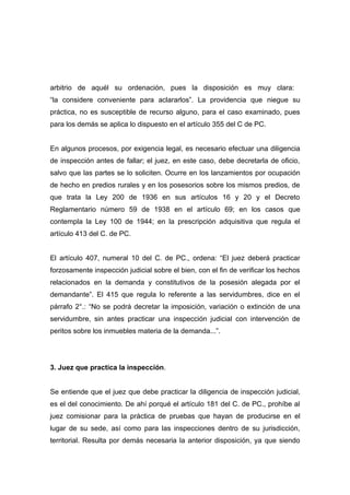 arbitrio de aquél su ordenación, pues la disposición es muy clara:
“la considere conveniente para aclararlos”. La providencia que niegue su
práctica, no es susceptible de recurso alguno, para el caso examinado, pues
para los demás se aplica lo dispuesto en el artículo 355 del C de PC.


En algunos procesos, por exigencia legal, es necesario efectuar una diligencia
de inspección antes de fallar; el juez, en este caso, debe decretarla de oficio,
salvo que las partes se lo soliciten. Ocurre en los lanzamientos por ocupación
de hecho en predios rurales y en los posesorios sobre los mismos predios, de
que trata la Ley 200 de 1936 en sus artículos 16 y 20 y el Decreto
Reglamentario número 59 de 1938 en el artículo 69; en los casos que
contempla la Ley 100 de 1944; en la prescripción adquisitiva que regula el
artículo 413 del C. de PC.


El artículo 407, numeral 10 del C. de PC., ordena: “El juez deberá practicar
forzosamente inspección judicial sobre el bien, con el fin de verificar los hechos
relacionados en la demanda y constitutivos de la posesión alegada por el
demandante”. El 415 que regula lo referente a las servidumbres, dice en el
párrafo 2°.: “No se podrá decretar la imposición, variación o extinción de una
servidumbre, sin antes practicar una inspección judicial con intervención de
peritos sobre los inmuebles materia de la demanda...”.




3. Juez que practica la inspección.


Se entiende que el juez que debe practicar la diligencia de inspección judicial,
es el del conocimiento. De ahí porqué el artículo 181 del C. de PC., prohíbe al
juez comisionar para la práctica de pruebas que hayan de producirse en el
lugar de su sede, así como para las inspecciones dentro de su jurisdicción,
territorial. Resulta por demás necesaria la anterior disposición, ya que siendo
 