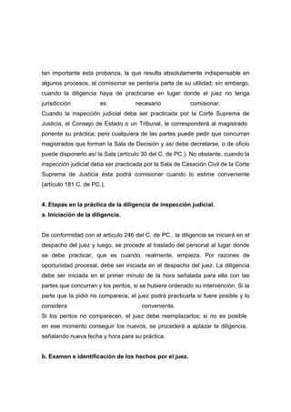 tan importante esta probanza, la que resulta absolutamente indispensable en
algunos procesos, al comisionar se perdería parte de su utilidad; sin embargo,
cuando la diligencia haya de practicarse en lugar donde el juez no tenga
jurisdicción           es           necesario            comisionar.
Cuando la inspección judicial deba ser practicada por la Corte Suprema de
Justicia, el Consejo de Estado o un Tribunal, le corresponderá al magistrado
ponente su práctica; pero cualquiera de las partes puede pedir que concurran
magistrados que forman la Sala de Decisión y así debe decretarse, o de oficio
puede disponerlo así la Sala (artículo 30 del C. de PC.). No obstante, cuando la
inspección judicial deba ser practicada por la Sala de Casación Civil de la Corte
Suprema de Justicia ésta podrá comisionar cuando lo estime conveniente
(artículo 181 C. de PC.).


4. Etapas en la práctica de la diligencia de inspección judicial.
a. Iniciación de la diligencia.


De conformidad con el artículo 246 del C. de PC., la diligencia se iniciará en el
despacho del juez y luego, se procede al traslado del personal al lugar donde
se debe practicar, que es cuando, realmente, empieza. Por razones de
oportunidad procesal, debe ser iniciada en el despacho del juez. La diligencia
debe ser iniciada en el primer minuto de la hora señalada para ella con las
partes que concurran y los peritos, si se hubiere ordenado su intervención. Si la
parte que la pidió no comparece, el juez podrá practicarla si fuere posible y lo
considera                              conveniente.
Si los peritos no comparecen, el juez debe reemplazarlos; si no es posible
en ese momento conseguir los nuevos, se procederá a aplazar la diligencia,
señalando nueva fecha y hora para su práctica.


b. Examen e identificación de los hechos por el juez.
 