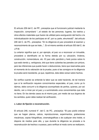 El artículo 259 del C. de PP., preceptúa que el funcionario judicial mediante la
inspección, comprobará “...el estado de las personas, lugares, los rastros y
otros efectos materiales que fueren de utilidad para averiguación del hecho o la
individualización de los partícipes en él”; por su parte, elnumeral2°. del artículo
246 del C. de PC., preceptúa: “En la diligencia el juez procederá al examen y
reconocimiento de que se trate...”. En el mismo sentido el artículo 503 del C. de
J.P.M.
Lo anterior significa que si, por ejemplo, el juez va a reconocer un inmueble,
procederá a identificarlo en la forma debida por su ubicación, linderos,
construcción, nomenclatura, etc. El juez sólo percibirá y hará juicios sobre lo
que está viendo y, verbigracia, dirá que tiene cubiertas las paredes con pintura,
pero las inferencias que puede hacer o deducciones, tiene que reservarlas para
el momento de la valoración de la prueba, pues si las consigna en la diligencia
la prueba será inexistente, ya que, repetimos, ésta debe versar sobre hechos.


Se verifica cuando se entiende la labor que se está haciendo, de tal manera
que si la verificación requiere conocimientos especiales, el juez, como ya lo
dijimos, debe concurrir a la diligencia acompañado de peritos, quienes, por así
decirlo, van a mirar por el juez y a suministrarle unos conocimientos que éste
no tiene. En los demás casos es el mismo juez, por medio de sus órganos de
los sentidos, quien debe realizar tal verificación.


c. Labor de fijación o reconstrucción.


El artículo 246, numeral 4°. del C. de PC., preceptúa: “El juez podrá ordenar
que se hagan planos, calcos, reproducciones, experimentos, grabaciones
mecánicas, copias fotográficas, cinematográficas o de cualquier otra índole, si
dispone de medios para ello, y que durante la diligencia se proceda a la
reconstrucción de hechos o sucesos, para verificar el modo como se realizaron,
 