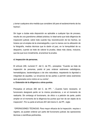 y tomar cualquiera otra medida que considere útil para el esclarecimiento de los
hechos”.


Sin lugar a dudas esta disposición es aplicable a cualquier tipo de proceso,
resulta de una grandísima utilidad práctica; lo ideal seria que toda diligencia de
inspección judicial, sobre todo cuando hay reconstrucción de los hechos, se
hiciera con el empleo de la cinematografía, o por lo menos con la utilización de
la fotografía, medios técnicos que le darán al juez, en la tranquilidad de su
despacho, cuando se trate de valorar la prueba, ideas más claras, inclusive,
que las que tuvo inicialmente, al practicar la prueba.


d. Inspección de personas.


El artículo 246, numeral 5°. del C. de PC., preceptúa: “Cuando se trate de
inspección de personas, podrá el juez ordenar exámenes radiológicos,
hematológicos, bacteriológicos o de otra naturaleza, respetando la dignidad e
integridad de aquellas. La renuencia de las partes a permitir estos exámenes
será apreciada como indicio en su contra”.
e. Extensión de la diligencia a otros puntos.


Preceptúa el artículo 260 del C. de PP.: “...Cuando fuere necesario, el
funcionario designará perito en la misma providencia, o en el momento de
realizarla. Sin embargo el funcionario, de oficio o a petición de parte, podrá
ampliar en el momento de la diligencia los puntos que han de ser objeto de la
inspección”. Por su parte el artículo 261 del mismo C. de PP., regla:


“OPERACIONES TÉCNICAS: Para mayor eficacia de la inspección, requisa o
registro, se pueden ordenar por parte del funcionario judicial, las operaciones
técnicas o científicas pertinentes.
 