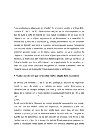 “Los resultados se plasmarán en el acta”. En el mismo sentido el artículo 246,
numeral 2°., del C. de PC. Esta facultad del juez es de suma importancia, ya
que le evita a éste el decreto de una nueva inspección; en el lugar de la
diligencia es cuando el juez, seguramente, se dará cuenta de la necesidad de
ampliar los puntos de la inspección y, consecuencialmente, los del dictamen
pericial La decisión que tome al respecto, no tiene recurso alguno. Reiteramos
que muchas veces la necesidad de ampliar los puntos de la inspección y del
dictamen pericial, surge en el mismo lugar, cuando se va a practicar la
diligencia. Las partes pueden solicitarle al juez que extienda su observación a
aquellos, lo mismo que con relación al dictamen pericial, como ya se indicó. La
única limitación que tiene el funcionario es la pertinencia de las pruebas; en
caso de duda debe practicarla incluyendo las nuevas cuestiones, que de
ninguna manera tal decisión lo vincula cuando dicta la sentencia.


f. Pruebas que tienen que ver con los hechos objeto de la inspección.


El artículo 246 numeral 3°. del C. de PC. preceptúa: “Durante la inspección
podrá el juez, de oficio o a petición de parte, recibir documentos y
declaraciones de testigos, siempre que unos y otros se refieran a los hechos
objeto de la misma”. En el mismo sentido los artículos 259 del C. de PP., y 503
del                        C.                        de
J.P.M.
En el momento de la diligencia se pueden presentar documentos que tengan
que ver con los hechos objeto de inspección; la pertinencia puede ser,
inclusive, mediata; en caso de que exista duda sobre ésta, el juez debe
decretar la prueba, ya que de todas maneras la decisión no lo ata. Téngase en
cuenta que la pertinencia no es con relación al proceso, sino frente a los
hechos que son objeto de la inspección judicial. En el proceso de pertenencia,
como la inspección versa sobre los hechos del proceso, creemos que existe
 