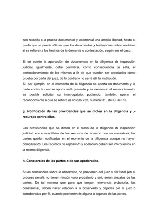 con relación a la prueba documental y testimonial una amplia libertad, hasta el
puntó que se puede a9imar que los documentos y testimonios deben recibirse
si se refieren a los hechos de la demanda o contestación, según sea el caso.


Si se admite la aportación de documentos en la diligencia de inspección
judicial, igualmente, debe permitirse, como consecuencia de ésta, el
perfeccionamiento de los mismos a fin de que puedan ser apreciados como
prueba por parte del juez, de lo contrario no sería útil la institución.
Si, por ejemplo, en el momento de la diligencia se aporta un documento y la
parte contra la cual se aporta está presente y es necesario el reconocimiento,
es   posible   solicitar   su   interrogatorio,   pudiendo,   también,     operar   el
reconocimiento a que se refiere el artículo 252, numeral 3°., del C. de PC.


g. Notificación de las providencias que se dicten en la diligencia y ,-
recursos contra ellas.


Las providencias que se dicten en el curso de la diligencia de inspección
judicial, son susceptibles de los recursos de acuerdo con su naturaleza; las
partes quedan notificadas en el momento de la diligencia aunque no hayan
comparecido. Los recursos de reposición y apelación deben ser interpuestos en
la misma diligencia.


h. Constancias de las partes o de sus apoderados.


Si las constancias sobre lo observado, no provienen del juez o del fiscal (en el
proceso penal), no tienen ningún valor probatorio y sólo serán alegatos de las
partes. De tal manera que para que tengan relevancia probatoria, las
constancias, deben hacer relación a lo observado y dejadas por el juez o
corroboradas por él, cuando provienen de alguna o algunas de las partes.
 