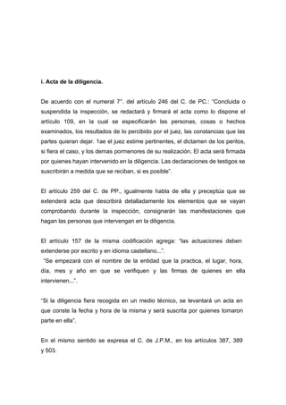 i. Acta de la diligencia.


De acuerdo con el numeral 7°. del artículo 246 del C. de PC.: “Concluida o
suspendida la inspección, se redactará y firmará el acta como lo dispone el
artículo 109, en la cual se especificarán las personas, cosas o hechos
examinados, los resultados de lo percibido por el juez, las constancias que las
partes quieran dejar. 1ae el juez estime pertinentes, el dictamen de los peritos,
si fiera el caso, y los demas pormenores de su realización. El acta será firmada
por quienes hayan intervenido en la diligencia. Las declaraciones de testigos se
suscribirán a medida que se reciban, si es posible”.


El artículo 259 del C. de PP., igualmente habla de ella y preceptúa que se
extenderá acta que describirá detalladamente los elementos que se vayan
comprobando durante la inspección, consignarán las manifestaciones que
hagan las personas que intervengan en la diligencia.


El artículo 157 de la misma codificación agrega: “las actuaciones deben
extenderse por escrito y en idioma castellano...”.
 “Se empezará con el nombre de la entidad que la practica, el lugar, hora,
día, mes y año en que se verifiquen y las firmas de quienes en ella
intervienen...”.


“Si la diligencia fiera recogida en un medio técnico, se levantará un acta en
que conste la fecha y hora de la misma y será suscrita por quienes tomaron
parte en ella”.


En el mismo sentido se expresa el C. de J.P.M., en los artículos 387, 389
y 503.
 