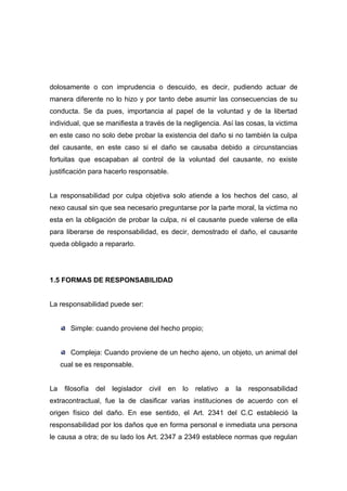 dolosamente o con imprudencia o descuido, es decir, pudiendo actuar de
manera diferente no lo hizo y por tanto debe asumir las consecuencias de su
conducta. Se da pues, importancia al papel de la voluntad y de la libertad
individual, que se manifiesta a través de la negligencia. Así las cosas, la victima
en este caso no solo debe probar la existencia del daño si no también la culpa
del causante, en este caso si el daño se causaba debido a circunstancias
fortuitas que escapaban al control de la voluntad del causante, no existe
justificación para hacerlo responsable.


La responsabilidad por culpa objetiva solo atiende a los hechos del caso, al
nexo causal sin que sea necesario preguntarse por la parte moral, la victima no
esta en la obligación de probar la culpa, ni el causante puede valerse de ella
para liberarse de responsabilidad, es decir, demostrado el daño, el causante
queda obligado a repararlo.




1.5 FORMAS DE RESPONSABILIDAD


La responsabilidad puede ser:


        Simple: cuando proviene del hecho propio;


        Compleja: Cuando proviene de un hecho ajeno, un objeto, un animal del
     cual se es responsable.


La    filosofía   del   legislador   civil   en   lo   relativo   a   la   responsabilidad
extracontractual, fue la de clasificar varias instituciones de acuerdo con el
origen físico del daño. En ese sentido, el Art. 2341 del C.C estableció la
responsabilidad por los daños que en forma personal e inmediata una persona
le causa a otra; de su lado los Art. 2347 a 2349 establece normas que regulan
 
