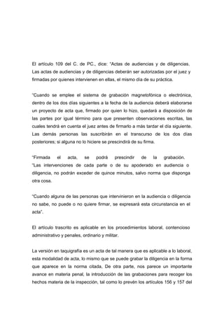 El artículo 109 del C. de PC., dice: “Actas de audiencias y de diligencias.
Las actas de audiencias y de diligencias deberán ser autorizadas por el juez y
firmadas por quienes intervienen en ellas, el mismo día de su práctica.


“Cuando se emplee el sistema de grabación magnetofónica o electrónica,
dentro de los dos días siguientes a la fecha de la audiencia deberá elaborarse
un proyecto de acta que, firmado por quien lo hizo, quedará a disposición de
las partes por igual término para que presenten observaciones escritas, las
cuales tendrá en cuenta el juez antes de firmarlo a más tardar el día siguiente.
Las demás personas las suscribirán en el transcurso de los dos días
posteriores; si alguna no lo hiciere se prescindirá de su firma.


“Firmada     el   acta,    se     podrá    prescindir   de     la   grabación.
“Las intervenciones de cada parte o de su apoderado en audiencia o
diligencia, no podrán exceder de quince minutos, salvo norma que disponga
otra cosa.


“Cuando alguna de las personas que intervinieron en la audiencia o diligencia
no sabe, no puede o no quiere firmar, se expresará esta circunstancia en el
acta”.


El artículo trascrito es aplicable en los procedimientos laboral, contencioso
administrativo y penales, ordinario y militar.


La versión en taquigrafía es un acta de tal manera que es aplicable a lo laboral,
esta modalidad de acta, lo mismo que se puede grabar la diligencia en la forma
que aparece en la norma citada, De otra parte, nos parece un importante
avance en materia penal, la introducción de las grabaciones para recoger los
hechos materia de la inspección, tal como lo prevén los artículos 156 y 157 del
 