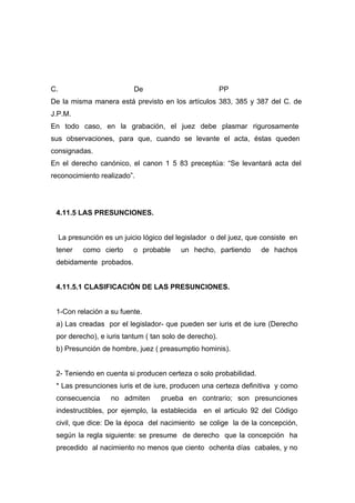 C.                           De                         PP
De la misma manera está previsto en los artículos 383, 385 y 387 del C. de
J.P.M.
En todo caso, en la grabación, el juez debe plasmar rigurosamente
sus observaciones, para que, cuando se levante el acta, éstas queden
consignadas.
En el derecho canónico, el canon 1 5 83 preceptúa: “Se levantará acta del
reconocimiento realizado”.




 4.11.5 LAS PRESUNCIONES.


     La presunción es un juicio lógico del legislador o del juez, que consiste en
 tener      como cierto     o probable      un hecho, partiendo      de hachos
 debidamente probados.


 4.11.5.1 CLASIFICACIÓN DE LAS PRESUNCIONES.


 1-Con relación a su fuente.
 a) Las creadas por el legislador- que pueden ser iuris et de iure (Derecho
 por derecho), e iuris tantum ( tan solo de derecho).
 b) Presunción de hombre, juez ( preasumptio hominis).


 2- Teniendo en cuenta si producen certeza o solo probabilidad.
 * Las presunciones iuris et de iure, producen una certeza definitiva y como
 consecuencia        no admiten      prueba en contrario; son presunciones
 indestructibles, por ejemplo, la establecida en el articulo 92 del Código
 civil, que dice: De la época del nacimiento se colige la de la concepción,
 según la regla siguiente: se presume de derecho que la concepción ha
 precedido al nacimiento no menos que ciento ochenta días cabales, y no
 
