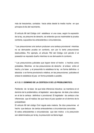 más de trescientos, contados hacia atrás desde la media noche en que
principie el día del nacimiento.


El artículo 66 del Código civil establece: si una cosa, según la expresión
de la ley, se presume de derecho, se entiende que es inadmisible la prueba
contraria, supuestos los antecedentes o circunstancias.


* Las presunciones iuris tantum producen una certeza provisional mientras
no se demuestre prueba en contrario, son por lo tanto presunciones
destructibles. Por ejemplo, el articulo 762 del Código civil párrafo 2 el
poseedor es reputado dueño mientras no se demuestre lo contrario.


* Las presunciones judiciales que logran tener el hecho o hechos como
probables. Mientras en las presunciones de derecho el enlace entre el
hecho y la base y el presumido lo establece la ley en forma definitiva o
absoluta o en forma provisional o relativa, en las presunciones judiciales el
enlace lo establece el juez en forma probable o posible.


4.11.5.1.1 DOMINIO DE LA CERTEZA O DE LO PROBLEMÁTICO.


Partiendo de la base de que toda inferencia inductiva se mantiene en el
dominio de lo problemático, el legislador saca algunas de éste y las coloca
en el de la certeza definitiva o provisional. El legislador da certeza a las
inferencias que él realiza; las que hace el juez quedan en el dominio de la
probabilidad.
El articulo 66 del código Civil regula esta materia. Se dice presumirse el
hecho que deduce de ciertos antecedentes o circunstancias conocidas.
Si estos antecedentes o circunstancias que dan motivo a la presunción
son determinados por la ley, la presunción se llama legal.
 