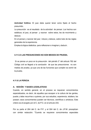 Actividad Volitiva: El juez debe querer tener como fijado el hecho
 presumido.
 La presunción es el resultado de la actividad de pensar. Los hechos son
 estáticos; el juez, al pensar y razonar sobre estos, les da movimiento y
 deduce.
 En el pensar y razonar del juez induce y deduce, sobre todo de las reglas
 generales de la experiencia.
 Emplea la lógica dialéctica para reflexionar e imaginar y deducir.




 4.11.5.5 LAS PRESUNCIONES NO SON MEDIOS DE PRUEBA.


  Si se piensa un poco en la presunción del párrafo 2° del articulo 762 del
 Código civil se llegará a la conclusión de que las presunciones no son
 medios de prueba, ya que una de las funciones que cumplen es eximir de
 la prueba.




4.11.6 LA PERICIA


A. NOCIÓN Y BASES LEGISLATIVAS
Cuando, en sentido general, en el proceso se requieran conocimientos
especializados, es decir, de aquellos que escapan a la cultura de las gentes,
puede y debe recurrirse a quienes, por sus estudios, experiencia, etcétera, los
posean; esos conocimientos pueden ser técnicos, científicos o artísticos. Este
criterio es el acogido por el C. de P.C. en el artículo 233.


Por su parte el 264 del C. de P.P. y el 504 del C. de J.P.M. preceptúan
con similar redacción: "Cuando se requieran conocimientos especiales
 