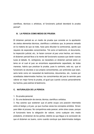científicos, técnicos o artísticos, el funcionario judicial decretará la prueba
pericial".


   B. LA PERICIA COMO MEDIO DE PRUEBA


El dictamen pericial es un medio de prueba que consiste en la aportación
de ciertos elementos técnicos, científicos o artísticos que, la persona versada
en la materia de que se trate, hace para dilucidar la controversia, aporte que
requiere de especiales conocimientos. Tal como el testimonio, el documento,
la inspección judicial, etc., le hacen conocer al juez unos hechos, así mismo,
el dictamen pericial lleva a la mente del funcionario sucesos que darán nuevas
luces al debate. Si, verbigracia, se necesitara un dictamen pericial sobre un
tema en el cual el juez se encontrara especialmente capacitado, de todas
maneras, habría que practicar la prueba, pues lo contrario, esto es,- que el
funcionario se atuviese a sus propios conocimientos, por profundos que sean,
sería tanto como sin necesidad de testimonios, documentos, etc., tuviera por
acreditados determinados hechos; los conocimientos del juez le servirán para
valorar en mejor forma la prueba, al igual que cuando conoce personalmente
los hechos, para estimar el testimonio.


C. NATURALEZA DE LA PERICIA


1. Es prueba personal.
2. Es una declaración de ciencia, técnica, científica o artística.
3. Hay autores que sostienen que el perito ocupa una posición intermedia
entre el testigo y el juez, ya que muchas veces los conceptos emitidos Sirven
para fallar el proceso. No compartimos este parecer, entre otras cosas, porque
el funcionario tiene la obligación de valorar, como cualquier otro medio
probatorio, el dictamen de los peritos; distinto es que llegue a la conclusión de
que el dictamen es bueno, como cuando concluye que determinados testigos
 