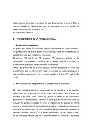 están diciendo la verdad y con base en sus declaraciones profiere el fallo, o
cuando basado en documentos, que lo convencen sobre la verdad de
determinado negocio, produce el fallo.
Es una prueba histórica.


D. PROCEDIMIENTO DE LA PRUEBA PERICIAL


 1. Proposición de la prueba.
La parte que solicite un dictamen pericial determinará, en forma concreta,
los puntos sobre los cuales deben conceptuar los peritos. Debe redactarse un
cuestionario para que estos le den respuesta.
El artículo 268 del C. de PP. estatuye: "El funcionario judicial, en la
providencia que decrete la práctica de la prueba pericial, formulará los
cuestionarios que hayan de ser absueltos por el perito.
"Antes de practicarse la prueba pericial, también propondrá al perito los
cuestionarios que con el mismo fin hayan presentado los sujetos procesales y
que considere pertinentes". En el mismo sentido el artículo 511 del C. De
J.P.M.


2. Pronunciamiento del juez sobre la prueba pericial propuesta.


El   juez resolverá sobre la procedencia de la pericia y, si la decreta,
determinará los puntos que han de ser objeto de la misma, para lo cual, con
relación a la parte, basta copiar los puntos incluidos en el cuestionario
presentado o, sencillamente, limitarse a decir que de acuerdo con éste se
incluyen los puntos señalados (he aquí la importancia de redactar en forma
precisa el cuestionario). El funcionario puede indicar, en el auto que decreta, el
dictamen, los puntos que, de oficio, considere él que deben ser respondidos
(artículo 236 del C. de P.C.). En el mismo sentido el C. de P.P. y el de J.P.M.,
en los ya citados artículos 268 y 511 respectivamente. El canon 1577 establece
 