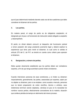 que el juez determinará mediante decreto cada una de las cuestiones que debe
considerar el dictamen de los peritos.


3.    Los peritos.


En materia penal, el cargo de perito es de obligatoria aceptación; el
designado por el juez o el funcionario de instrucción estará obligado a aceptarlo
y desempeñarlo.


El perito no oficial deberá concurrir al despacho del funcionario judicial
a tomar posesión del cargo prestando juramento legal y deberá explicar la
experiencia que tiene para rendir el dictamen, lo cual como lo señala el
artículo 273 del C. de P.P, se tendrá en cuenta como criterio para apreciar
el dictamen.


4.    Designación y número de peritos.


Debe quedar claramente establecido que los peritos deben ser verdaderos
expertos, a fin de que tenga autoridad cuando rindan el dictamen.




Cuando intervienen personas de esas condiciones, y si rinden su dictamen
imparcialmente, generalmente, las partes, asesoradas por expertos, optan por
no objetar su dictamen; pero si se emplean, como sucede a menudo, personas
que no tienen preparación de orden científico, técnico o artístico, esos
dictámenes terminan siendo objetados, viéndose el juez en la necesidad de
nombrar nuevos peritos, efectivamente conocedores de la materia, situación
que conlleva pérdida de tiempo en detrimento del mismo proceso.
 
