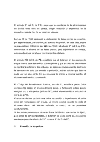 El artículo 8°. del C. de P.C., exige que los auxiliares de la administración
de justicia entre ellos los peritos, tengan versación y experiencia en la
respectiva materia, han de ser personas idóneas.


La Ley 16 de 1968 estableció la elaboración de listas previas de expertos,
por especialidades, para que el juez sorteara los peritos, en cada caso, según
su especialidad. El Decreto Ley 2204 de 1969 y el artículo 9°. del C. de P.C.,
conservaron el sistema de las listas previas, pero suprimieron los sorteos,
autorizando al juez para hacer nombramientos rotativos.


El artículo 234 del C. de PC., establece que el dictamen en los asuntos de
mayor cuantía debe ser rendido por dos peritos y que en caso de desacuerdo
se nombrará un tercero. Sin embargo, las partes de mutuo acuerdo, dentro de
la ejecutoria del auto que decrete la peritación, podrán solicitar que éste se
rinda .por un solo perito. En los procesos de menor y mínima cuantía, el
dictamen será rendido por uno solo.


El Código de Procedimiento Laboral, artículo 51, establece perito único
en todos los casos; en el procedimiento penal, el funcionario judicial puede
designar uno o más peritos (artículo 267); en el mismo sentido el artículo 510
del C. de J.P.M.
Cuando se declara probada una tacha, recusación o impedimento, el perito
debe ser reemplazado por el juez. Lo mismo ocurrirá cuando no rinda el
dictamen dentro     del término señalado, o cuando no             se   posesione
oportunamente.
Si los peritos presentan el dictamen fuera del término que se les ha fijado,
pero antes de ser reemplazados, el dictamen se tendrá como tal, de acuerdo
con lo que prescribe el artículo 237, numeral 5°. del C. de PC.


5.    Posesión de los peritos.
 