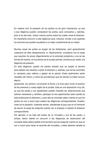 En materia civil, la posesión de los peritos es de gran importancia, ya que
a esa diligencia pueden comparecer las partes, para conocerlos y, además,
para si es del caso, indicar nuevos puntos sobre los cuales verse el dictamen.
Es importante concurrir a esta diligencia para, inclusive, brindar a los expertos
los servicios que puedan ayudarlos a un mejor cumplimiento de su misión.


Muchas veces las partes se quejan de los dictámenes, pero generalmente
cualquiera de ellos desaparecería, si, efectivamente, cumplieran con la carga
que soportan de actuar diligentemente en la actividad probatoria y una de las
formas de hacerlo, en la práctica de la prueba pericial, comienza por asistir a la
diligencia de posesión.
En esta diligencia, podrán los peritos solicitar que se amplíe el término
para realizar sus estudios y rendir el dictamen y, además, que se les suministre
lo necesario para viáticos y gastos de la pericia. Estos pedimentos serán
resueltos allí mismo y contra las providencias que los decida no habrá recurso
alguno.
Igualmente, los peritos» convendrán la fecha y la hora para iniciar el examen
de las personas ó cosas objeto de la prueba. Esta es una disposición muy útil,
ya que las partes y sus apoderados pueden hacerles las observaciones que
estimen necesarias y, también, participar en los experimentos (esto cuando se
está practicando el dictamen), y para ello es menester saber cuándo es que los
peritos se van a reunir para realizar las diligencias correspondientes. Pueden,
antes de la posesión, mediante escrito, solicitársele al juez que en el momento
de asumir el cargo les pregunte cuándo van a empezar a realizar el dictamen
correspondiente.
Por ejemplo, si se trata del avalúo de un inmueble y una de las partes, o
ambas, tienen interés en concurrir a las diligencias de observación del
inmueble éstas deben pedirle al funcionario que les pregunte cuándo es que se
van a reunir para hacer el recorrido del inmueble, y éstos deberán señalar la
 