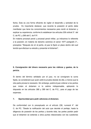 fecha. Esta es una forma eficiente de vigilar el desarrollo y seriedad de la
prueba.     Es importante destacar, que durante la posesión el perito debe
manifestar que tiene los conocimientos necesarios para rendir el dictamen y
explicar su experiencia, conforme lo establecen los artículos 236 ordinal 3°. del
C. de PC. y 266 del C. de P.P.
En materia procesal penal y procesal penal militar, ya indicamos lo referente
a la posición; en materia de derecho canónico el canon 1677 parágrafo 3°.,
preceptúa: "Después de oír al perito, el juez le fijará un plazo dentro del cual
tendrá que efectuar su estudio y presentar el dictamen".




6. Consignación del dinero necesario para los viáticos y gastos, de la
pericia.


Si dentro del término señalado por el juez, no se consignare la suma
fijada, se considerará que quien pidió la prueba desiste de ella, a menos que la
otra parte provea lo necesario. Sin embargo, podrá el juez ordenar a los peritos
que   rindan    el   dictamen    si   lo   estima   indispensable,   aplicando   lo
dispuesto en los artículos 388 y 389 del C. de P.C., para el pago de las
expensas.


7.    Oportunidad para pedir adiciones al dictamen.


De conformidad con lo preceptuado en el artículo 236, numeral 4°. del
C. de PC. "Desde la notificación del auto que decrete el peritaje, hasta la
diligencia de posesión de los peritos y durante ésta, las partes podrán pedir
que el dictamen se extienda a otros puntos relacionados con las cuestiones
 