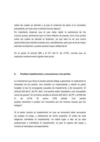 sobre las cuales se decretó y el juez lo ordenará de plano si lo considera
procedente, por auto que no tendrá recurso alguno".
Es importante observar que el juez debe vigilar la pertinencia de los
nuevos puntos, pertinencia que no hace relación al proceso, sino a los puntos
sobre los cuales se decretó el dictamen, ya que ésta no es una nueva
oportunidad para solicitar pruebas sino, sencillamente, para que se le de mayor
precisión al dictamen y pueda sacarse mayor utilidad de él.


En lo penal, el articulo 268 y el 511 del C. de J.P.M., normas que se
explicaron anteriormente regulan este punto.




8.     Posibles impedimentos y recusaciones a los peritos.


La importancia que tiene la prueba pericial obliga a garantizar no solamente la
idoneidad de los peritos, sino también su imparcialidad y siendo el perito
fungible, la ley ha consagrado causales de impedimento y de recusación. El
artículo 235 del C. de PC. dice: "Los peritos están impedidos y son recusables
como los jueces". En el mismo sentido el artículo 265 del C. de PP. y el 508 del
C.     de     J.P.M.     El    canon      1576      señala:     "Los     peritos
quedan excluidos o pueden ser recusados por las mismas causas que los
testigos".


Si el perito conoce el impedimento en que se encuentra debe excusarse
de aceptar el cargo, y abstenerse de tomar posesión. Si antes de esta
diligencia manifiesta el impedimento, no habrá lugar a ella; si ya está
posesionado y manifiesta el impedimento, el juez lo separa del cargo y
nombra el reemplazo correspondiente.
 