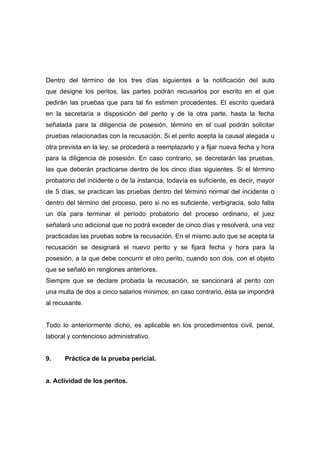 Dentro del término de los tres días siguientes a la notificación del auto
que designe los peritos, las partes podrán recusarlos por escrito en el que
pedirán las pruebas que para tal fin estimen procedentes. El escrito quedará
en la secretaría a disposición del perito y de la otra parte, hasta la fecha
señalada para la diligencia de posesión, término en el cual podrán solicitar
pruebas relacionadas con la recusación. Si el perito acepta la causal alegada u
otra prevista en la ley, se procederá a reemplazarlo y a fijar nueva fecha y hora
para la diligencia de posesión. En caso contrario, se decretarán las pruebas,
las que deberán practicarse dentro de los cinco días siguientes. Si el término
probatorio del incidente o de la instancia, todavía es suficiente, es decir, mayor
de 5 días, se practican las pruebas dentro del término normal del incidente o
dentro del término del proceso, pero si no es suficiente, verbigracia, solo falta
un día para terminar el período probatorio del proceso ordinario, el juez
señalará uno adicional que no podrá exceder de cinco días y resolverá, una vez
practicadas las pruebas sobre la recusación. En el mismo auto que se acepta la
recusación se designará el nuevo perito y se fijará fecha y hora para la
posesión, a la que debe concurrir el otro perito, cuando son dos, con el objeto
que se señaló en renglones anteriores.
Siempre que se declare probada la recusación, se sancionará al perito con
una multa de dos a cinco salarios mínimos; en caso contrario, ésta se impondrá
al recusante.


Todo lo anteriormente dicho, es aplicable en los procedimientos civil, penal,
laboral y contencioso administrativo.


9.    Práctica de la prueba pericial.


a. Actividad de los peritos.
 