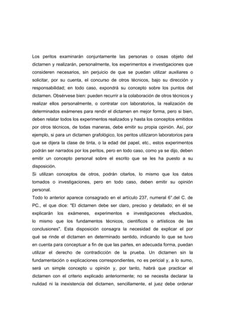 Los peritos examinarán conjuntamente las personas o cosas objeto del
dictamen y realizarán, personalmente, los experimentos e investigaciones que
consideren necesarios, sin perjuicio de que se puedan utilizar auxiliares o
solicitar, por su cuenta, el concurso de otros técnicos, bajo su dirección y
responsabilidad; en todo caso, expondrá su concepto sobre los puntos del
dictamen. Obsérvese bien: pueden recurrir a la colaboración de otros técnicos y
realizar ellos personalmente, o contratar con laboratorios, la realización de
determinados exámenes para rendir el dictamen en mejor forma, pero si bien,
deben relatar todos los experimentos realizados y hasta los conceptos emitidos
por otros técnicos, de todas maneras, debe emitir su propia opinión. Así, por
ejemplo, si para un dictamen grafológico, los peritos utilizaron laboratorios para
que se dijera la clase de tinta, o la edad del papel, etc., estos experimentos
podrán ser narrados por los peritos, pero en todo caso, como ya se dijo, deben
emitir un concepto personal sobre el escrito que se les ha puesto a su
disposición.
Si utilizan conceptos de otros, podrán citarlos, lo mismo que los datos
tomados o investigaciones, pero en todo caso, deben emitir su opinión
personal.
Todo lo anterior aparece consagrado en el artículo 237, numeral 6°.del C. de
PC., el que dice: "El dictamen debe ser claro, preciso y detallado; en él se
explicarán     los   exámenes,   experimentos   e   investigaciones   efectuados,
lo mismo que los fundamentos técnicos, científicos o artísticos de las
conclusiones". Esta disposición consagra la necesidad de explicar el por
qué se rinde el dictamen en determinado sentido, indicando lo que se tuvo
en cuenta para conceptuar a fin de que las partes, en adecuada forma, puedan
utilizar el derecho de contradicción de la prueba. Un dictamen sin la
fundamentación o explicaciones correspondientes, no es pericial y, a lo sumo,
será un simple concepto u opinión y, por tanto, habrá que practicar el
dictamen con el criterio explicado anteriormente; no se necesita declarar la
nulidad ni la inexistencia del dictamen, sencillamente, el juez debe ordenar
 