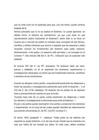 que se rinda como se ha explicado para que, una vez hecho, pueda correrse
traslado de él.
Hemos precisado que si no se explica el dictamen, no puede ejercerse, en
debida forma, el derecho de contradicción, ya que ¿con base en qué
razonamientos podría enjuiciarse el dictamen?, sobre todo si se tiene en
Cuenta que a menudo las partes no manejan esos conceptos de tipo técnico,
científico y artístico teniendo que recurrir a expertos que las asesoren y éstos
necesitan conocer los fundamentos del dictamen para poder asesorar,
eficientemente, a las partes. La asesoría está permitida, y se consagra en el
numeral 7°. Del artículo 238 del C. de PC., institución que se explicará más
adelante.


El artículo 267 del C. de PP. preceptúa: "El dictamen debe ser claro,
preciso y detallado; en él se explicarán los exámenes, experimentos e
investigaciones efectuados, lo mismo que los fundamentos técnicos, científicos
o artísticos de las conclusiones.


Cuando se designen varios peritos, conjuntamente practicarán las diligencias y
harán los estudios o investigaciones pertinentes para emitir el dictamen... "y el
510 del C. De J.P.M. establece: "El dictamen de los peritos ha de expresar
clara y precisamente las razones en que se funda.
"Cuando haya más de un perito, juntos practicarán las diligencias y harán
los estudios o investigaciones conducentes para emitir el dictamen...".
El juez y las partes pueden acompañar a los peritos y presenciar los exámenes
y experimentos, en el curso de los cuales pueden hacerles las observaciones
que estimen convenientes (C. de PC., Art.237, numeral 3°.).


El canon 1578, parágrafo 1°., estatuye: "Cada perito ha de elaborar por
separado su propio dictamen, a no ser que el juez mande que se presente uno
solo que habrá de ser firmado por todos. En este caso, deben anotarse
 