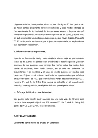 diligentemente las discrepancias, si así hubiere. Parágrafo 2°. Los peritos han
de hacer constar claramente por qué documentos y otros medios idóneos se
han cerciorado de la identidad de las personas, cosas, o lugares, de qué
manera han procedido para cumplir el encargo que se les confió, y sobre todo,
en qué argumentos fundan las conclusiones a las que hayan llegado. Parágrafo
3°. El perito puede ser llamado por el juez para que añada las explicaciones
que aparezcan necesarias".


b. Informes de terceras personas.


Una de las fuentes del testigo mencionado o referenciado, es precisamente
la que se da, cuando los peritos están preparando el dictamen pericial y reciben
informes de que personas que conocen los hechos sobre los cuales debe
versar el dictamen; ellos harán constar, en el acta del dictamen, tal
circunstancia y los nombres y el lugar en donde pueden ser citadas esas
personas. El juez podrá ordenar, dentro de las oportunidades que señala el
artículo 180 del C. de P.C., que sean citadas a rendir declaración (artículo 237,
numeral 3°., del C. de P.C.). Esta norma es aplicable en el procedimiento
laboral y, con mayor razón, en el penal ordinario y en el penal militar.


c. Prórroga del término para dictaminar.


Los peritos solo podrán pedir prórroga por una sola vez, del término para
rendir el dictamen pericial (artículos 237. numeral 5°., del C. de P.C.: 269 y 513
del C. de PP. y C. de J.P.M., respectivamente).




4.11.7 EL JURAMENTO.


Juramento como medio de prueba en Colombia.
 
