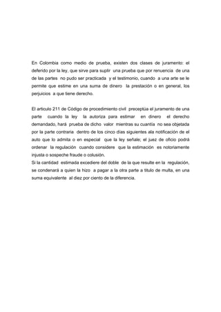 En Colombia como medio de prueba, existen dos clases de juramento: el
deferido por la ley, que sirve para suplir una prueba que por renuencia de una
de las partes no pudo ser practicada y el testimonio, cuando a una arte se le
permite que estime en una suma de dinero la prestación o en general, los
perjuicios a que tiene derecho.


El articulo 211 de Código de procedimiento civil preceptúa el juramento de una
parte   cuando la ley     la autoriza para estimar      en dinero    el derecho
demandado, hará prueba de dicho valor mientras su cuantía no sea objetada
por la parte contraria dentro de los cinco días siguientes ala notificación de el
auto que lo admita o en especial que la ley señale; el juez de oficio podrá
ordenar la regulación cuando considere que la estimación es notoriamente
injusta o sospeche fraude o colusión.
Si la cantidad estimada excediere del doble de la que resulte en la regulación,
se condenará a quien la hizo a pagar a la otra parte a titulo de multa, en una
suma equivalente al diez por ciento de la diferencia.
 