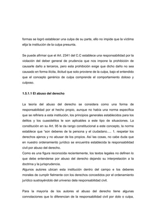formas se logró establecer una culpa de su parte, ello no impide que la víctima
elija la institución de la culpa presunta.


Se puede afirmar que el Art. 2341 del C.C establece una responsabilidad por la
violación del deber general de prudencia que nos impone la prohibición de
causarle daño a terceros, pero esta prohibición exige que dicho daño no sea
causado en forma ilícita, ilicitud que solo proviene de la culpa, bajo el entendido
que el concepto genérico de culpa comprende el comportamiento doloso y
culposo.


1.5.1.1 El abuso del derecho


La teoría del abuso del derecho se considera como una forma de
responsabilidad por el hecho propio, aunque no había una norma específica
que se refiriera a esta institución, los principios generales establecidos para los
delitos y los cuasidelitos le son aplicables a este tipo de situaciones. La
constitución en su Art. 95 le da rango constitucional a este concepto, la norma
establece que “son deberes de la persona y el ciudadano..... 1. respetar los
derechos ajenos y no abusar de los propios. Así las cosas, no cabe duda que
en nuestro ordenamiento jurídico se encuentra establecida la responsabilidad
civil por abuso del derecho.
Como es una figura reconocida recientemente, los textos legales no definen lo
que debe entenderse por abuso del derecho dejando su interpretación a la
doctrina y la jurisprudencia.
Algunos autores ubican esta institución dentro del campo e los deberes
morales de cumplir fielmente con los derechos concedidos por el ordenamiento
jurídico sustrayéndolo del universo dela responsabilidad civil.


Para la mayoría de los autores el abuso del derecho tiene algunas
connotaciones que lo diferencian de la responsabilidad civil por dolo o culpa,
 